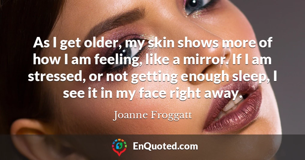 As I get older, my skin shows more of how I am feeling, like a mirror. If I am stressed, or not getting enough sleep, I see it in my face right away.