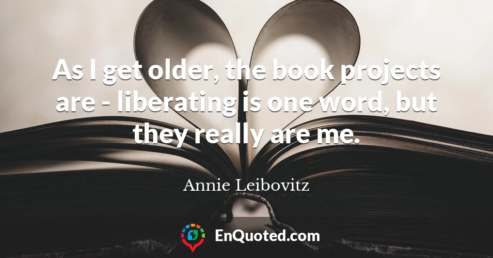 As I get older, the book projects are - liberating is one word, but they really are me.