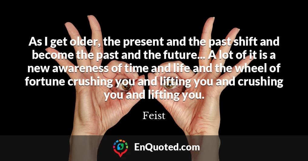 As I get older, the present and the past shift and become the past and the future... A lot of it is a new awareness of time and life and the wheel of fortune crushing you and lifting you and crushing you and lifting you.