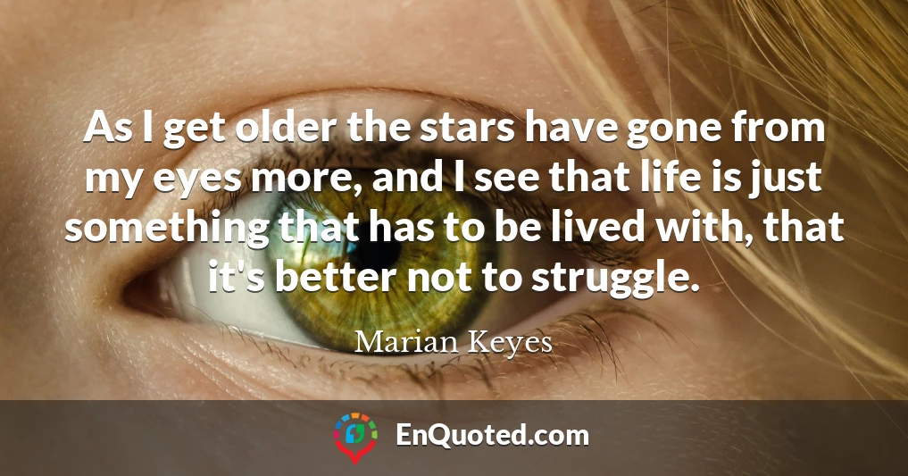 As I get older the stars have gone from my eyes more, and I see that life is just something that has to be lived with, that it's better not to struggle.