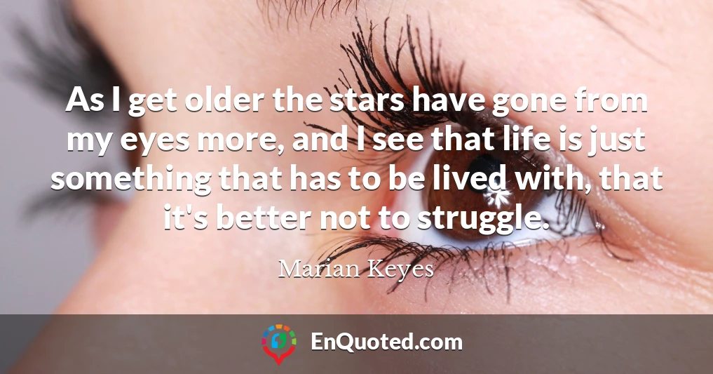 As I get older the stars have gone from my eyes more, and I see that life is just something that has to be lived with, that it's better not to struggle.