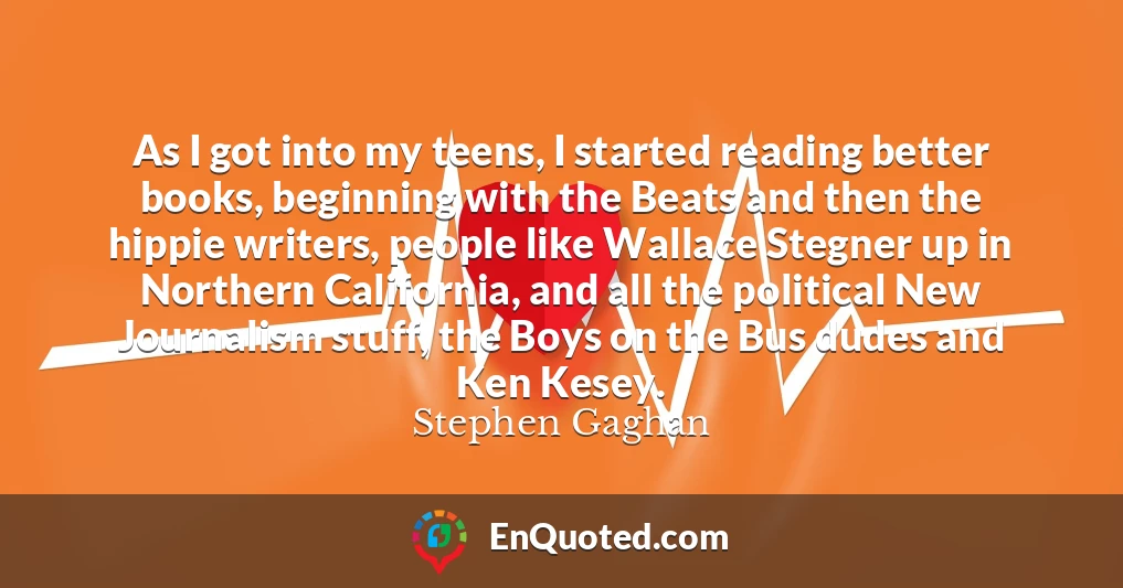 As I got into my teens, I started reading better books, beginning with the Beats and then the hippie writers, people like Wallace Stegner up in Northern California, and all the political New Journalism stuff, the Boys on the Bus dudes and Ken Kesey.