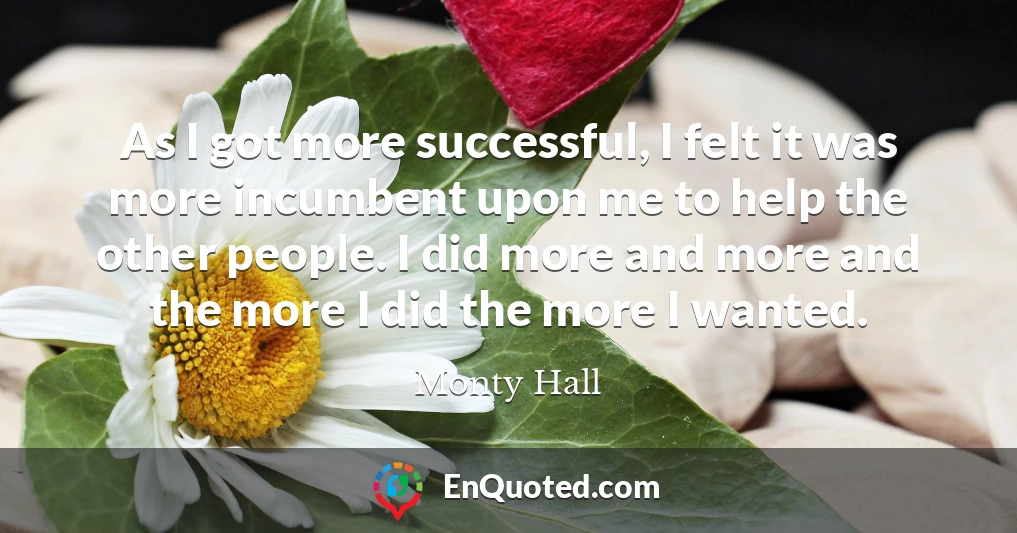 As I got more successful, I felt it was more incumbent upon me to help the other people. I did more and more and the more I did the more I wanted.