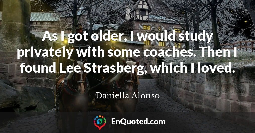 As I got older, I would study privately with some coaches. Then I found Lee Strasberg, which I loved.
