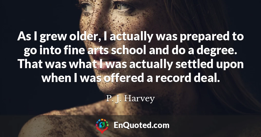 As I grew older, I actually was prepared to go into fine arts school and do a degree. That was what I was actually settled upon when I was offered a record deal.