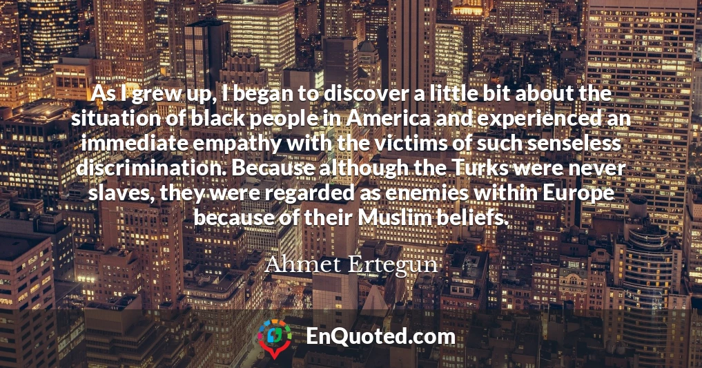 As I grew up, I began to discover a little bit about the situation of black people in America and experienced an immediate empathy with the victims of such senseless discrimination. Because although the Turks were never slaves, they were regarded as enemies within Europe because of their Muslim beliefs.