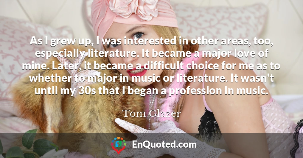 As I grew up, I was interested in other areas, too, especially literature. It became a major love of mine. Later, it became a difficult choice for me as to whether to major in music or literature. It wasn't until my 30s that I began a profession in music.