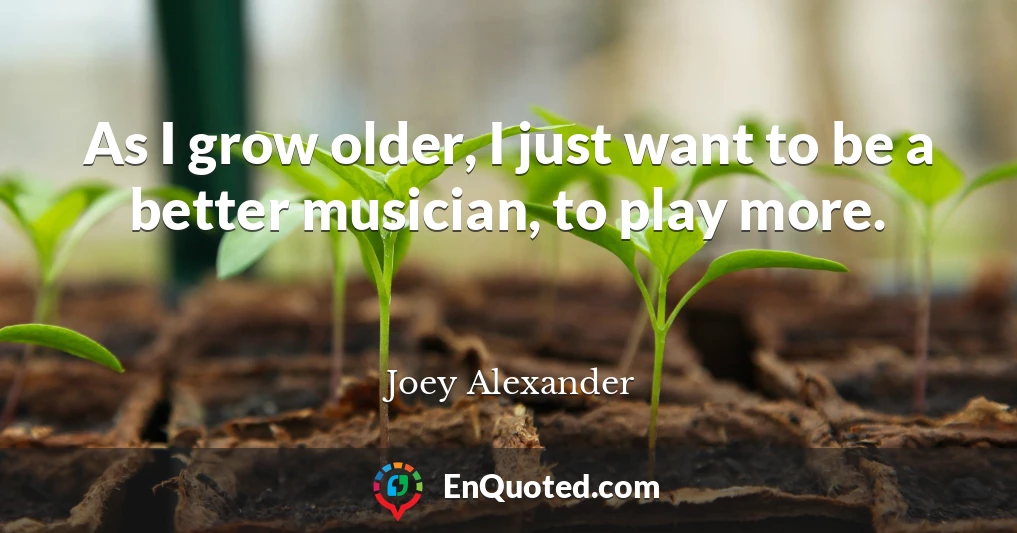 As I grow older, I just want to be a better musician, to play more.