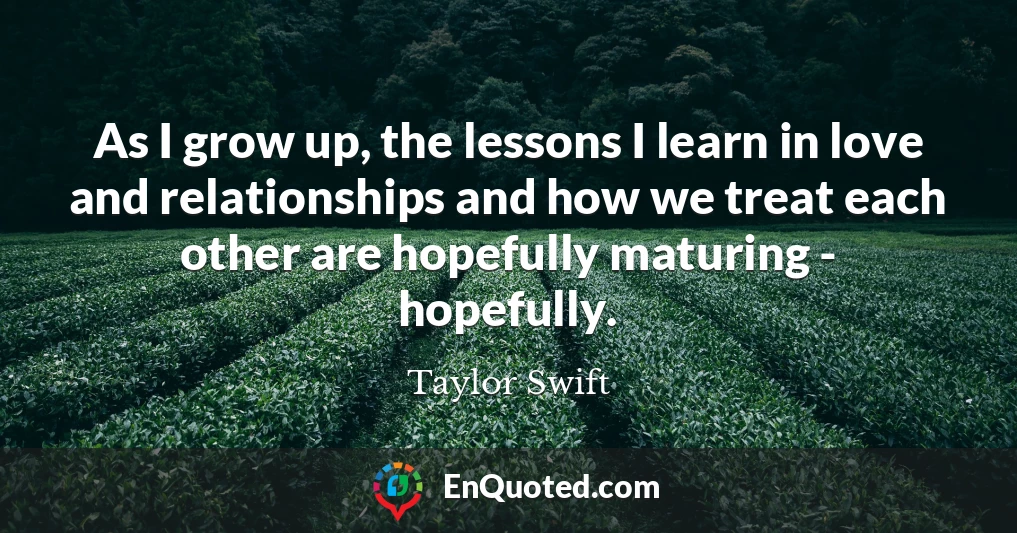 As I grow up, the lessons I learn in love and relationships and how we treat each other are hopefully maturing - hopefully.