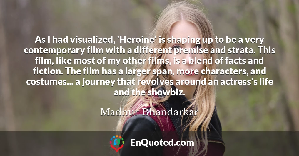 As I had visualized, 'Heroine' is shaping up to be a very contemporary film with a different premise and strata. This film, like most of my other films, is a blend of facts and fiction. The film has a larger span, more characters, and costumes... a journey that revolves around an actress's life and the showbiz.