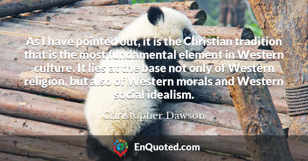 As I have pointed out, it is the Christian tradition that is the most fundamental element in Western culture. It lies at the base not only of Western religion, but also of Western morals and Western social idealism.