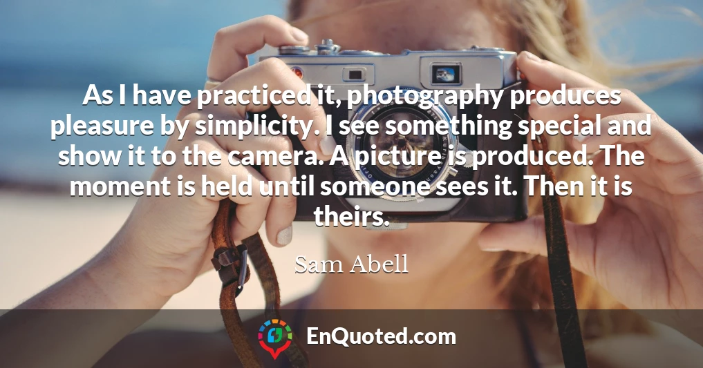 As I have practiced it, photography produces pleasure by simplicity. I see something special and show it to the camera. A picture is produced. The moment is held until someone sees it. Then it is theirs.