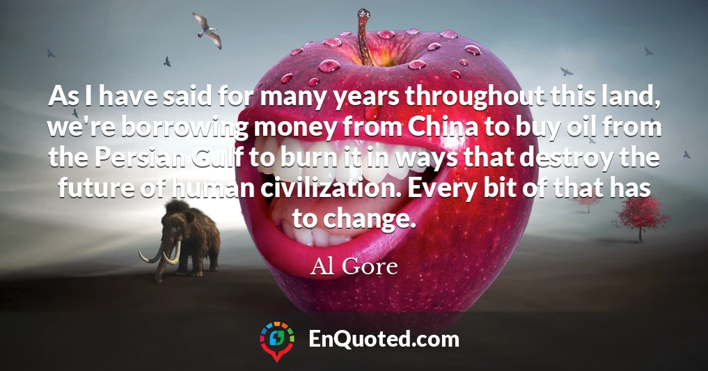 As I have said for many years throughout this land, we're borrowing money from China to buy oil from the Persian Gulf to burn it in ways that destroy the future of human civilization. Every bit of that has to change.