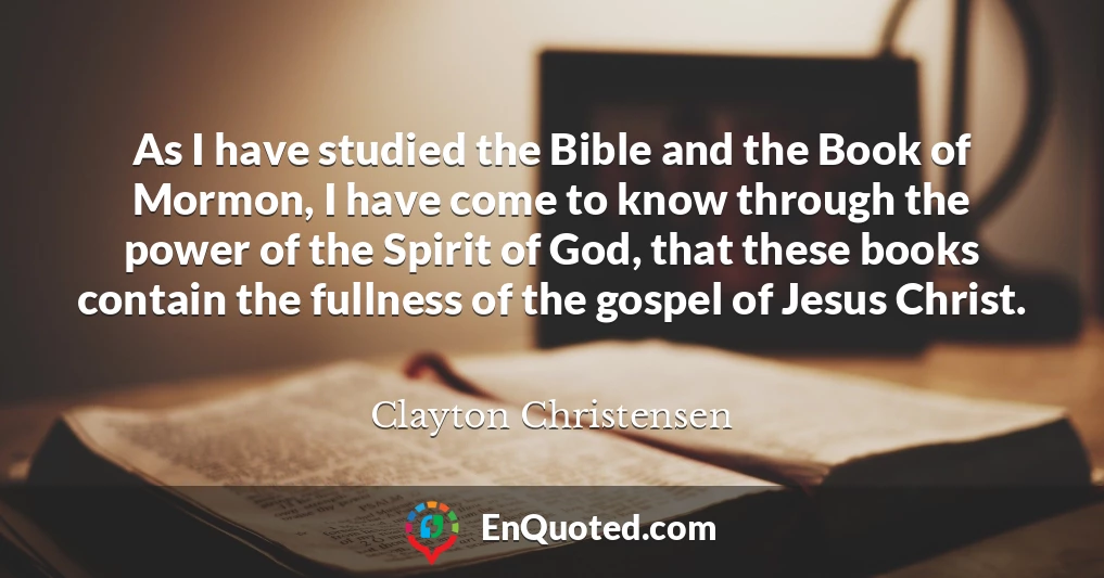 As I have studied the Bible and the Book of Mormon, I have come to know through the power of the Spirit of God, that these books contain the fullness of the gospel of Jesus Christ.