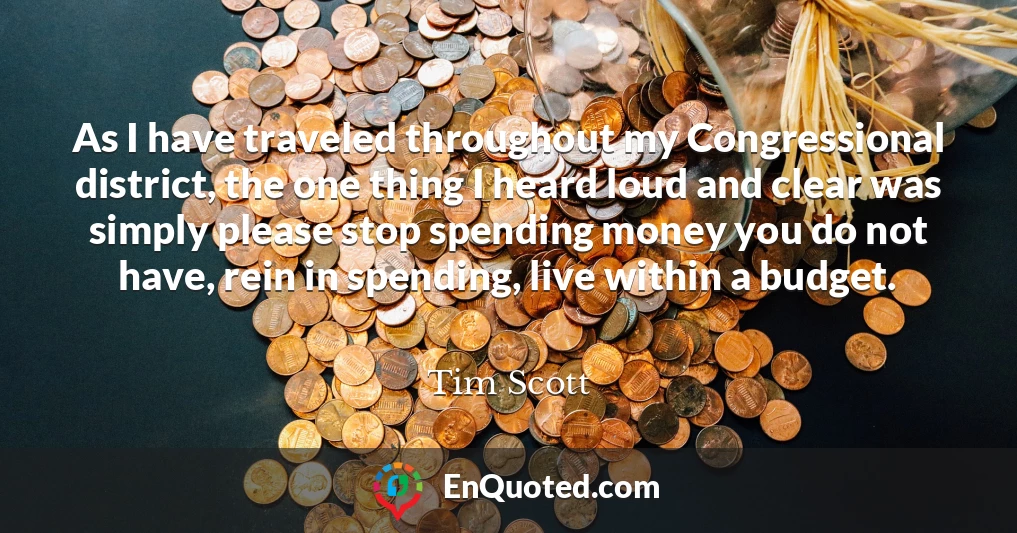 As I have traveled throughout my Congressional district, the one thing I heard loud and clear was simply please stop spending money you do not have, rein in spending, live within a budget.