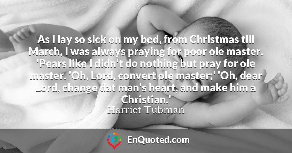 As I lay so sick on my bed, from Christmas till March, I was always praying for poor ole master. 'Pears like I didn't do nothing but pray for ole master. 'Oh, Lord, convert ole master;' 'Oh, dear Lord, change dat man's heart, and make him a Christian.'