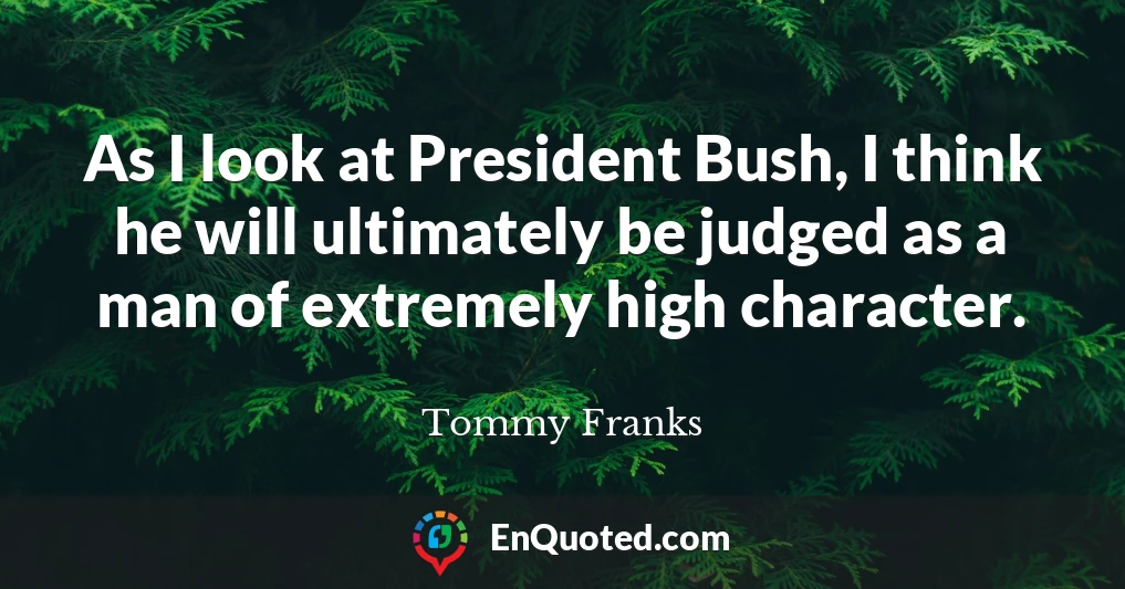 As I look at President Bush, I think he will ultimately be judged as a man of extremely high character.