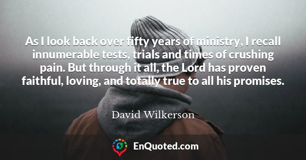 As I look back over fifty years of ministry, I recall innumerable tests, trials and times of crushing pain. But through it all, the Lord has proven faithful, loving, and totally true to all his promises.