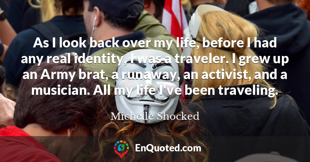 As I look back over my life, before I had any real identity, I was a traveler. I grew up an Army brat, a runaway, an activist, and a musician. All my life I've been traveling.