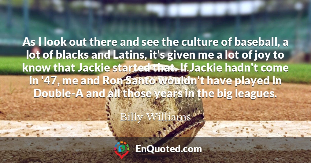 As I look out there and see the culture of baseball, a lot of blacks and Latins, it's given me a lot of joy to know that Jackie started that. If Jackie hadn't come in '47, me and Ron Santo wouldn't have played in Double-A and all those years in the big leagues.