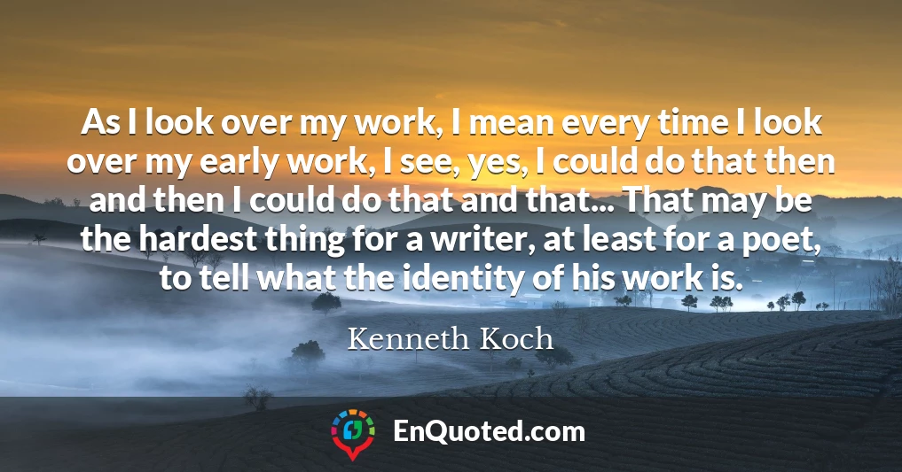 As I look over my work, I mean every time I look over my early work, I see, yes, I could do that then and then I could do that and that... That may be the hardest thing for a writer, at least for a poet, to tell what the identity of his work is.