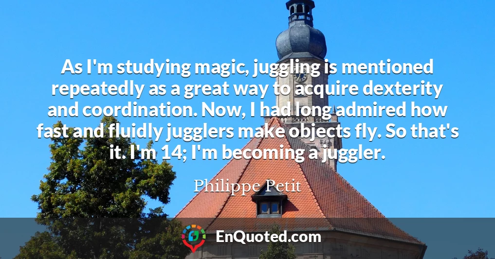 As I'm studying magic, juggling is mentioned repeatedly as a great way to acquire dexterity and coordination. Now, I had long admired how fast and fluidly jugglers make objects fly. So that's it. I'm 14; I'm becoming a juggler.