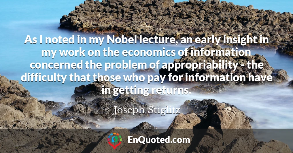 As I noted in my Nobel lecture, an early insight in my work on the economics of information concerned the problem of appropriability - the difficulty that those who pay for information have in getting returns.