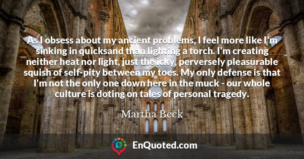 As I obsess about my ancient problems, I feel more like I'm sinking in quicksand than lighting a torch. I'm creating neither heat nor light, just the icky, perversely pleasurable squish of self-pity between my toes. My only defense is that I'm not the only one down here in the muck - our whole culture is doting on tales of personal tragedy.