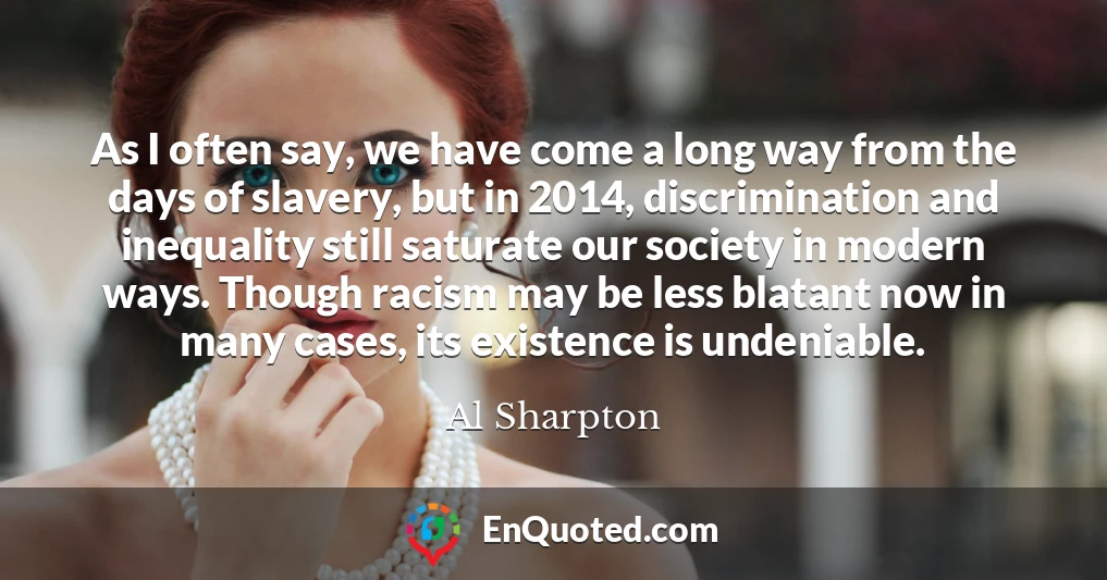 As I often say, we have come a long way from the days of slavery, but in 2014, discrimination and inequality still saturate our society in modern ways. Though racism may be less blatant now in many cases, its existence is undeniable.