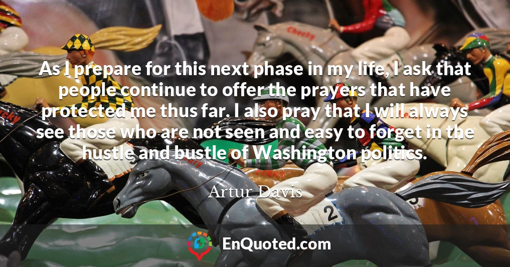As I prepare for this next phase in my life, I ask that people continue to offer the prayers that have protected me thus far. I also pray that I will always see those who are not seen and easy to forget in the hustle and bustle of Washington politics.