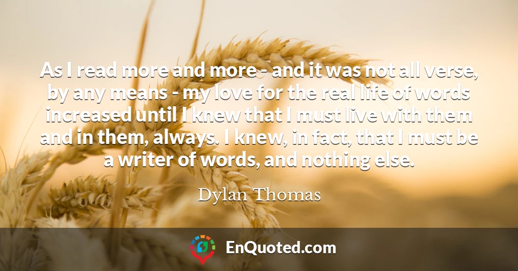As I read more and more - and it was not all verse, by any means - my love for the real life of words increased until I knew that I must live with them and in them, always. I knew, in fact, that I must be a writer of words, and nothing else.