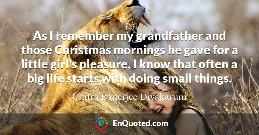 As I remember my grandfather and those Christmas mornings he gave for a little girl's pleasure, I know that often a big life starts with doing small things.