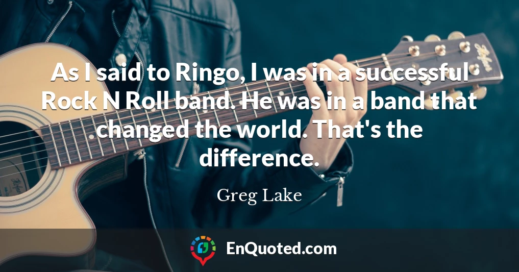As I said to Ringo, I was in a successful Rock N Roll band. He was in a band that changed the world. That's the difference.