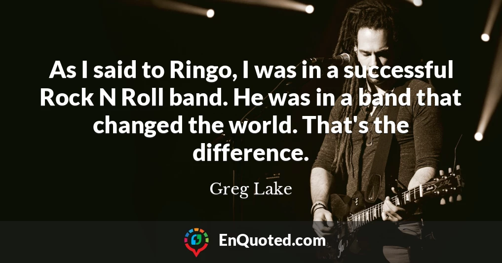 As I said to Ringo, I was in a successful Rock N Roll band. He was in a band that changed the world. That's the difference.