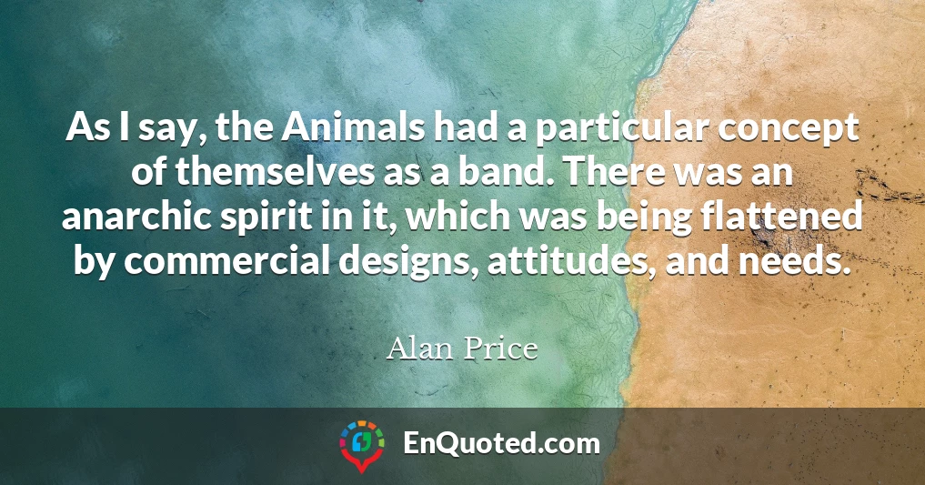 As I say, the Animals had a particular concept of themselves as a band. There was an anarchic spirit in it, which was being flattened by commercial designs, attitudes, and needs.