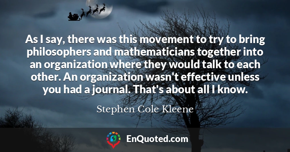 As I say, there was this movement to try to bring philosophers and mathematicians together into an organization where they would talk to each other. An organization wasn't effective unless you had a journal. That's about all I know.
