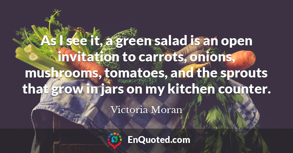 As I see it, a green salad is an open invitation to carrots, onions, mushrooms, tomatoes, and the sprouts that grow in jars on my kitchen counter.