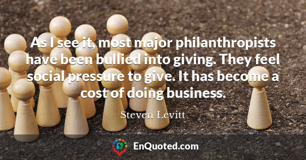 As I see it, most major philanthropists have been bullied into giving. They feel social pressure to give. It has become a cost of doing business.