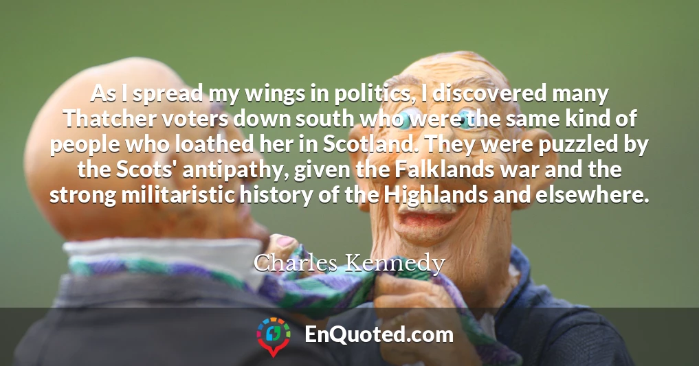 As I spread my wings in politics, I discovered many Thatcher voters down south who were the same kind of people who loathed her in Scotland. They were puzzled by the Scots' antipathy, given the Falklands war and the strong militaristic history of the Highlands and elsewhere.