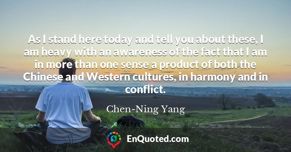 As I stand here today and tell you about these, I am heavy with an awareness of the fact that I am in more than one sense a product of both the Chinese and Western cultures, in harmony and in conflict.