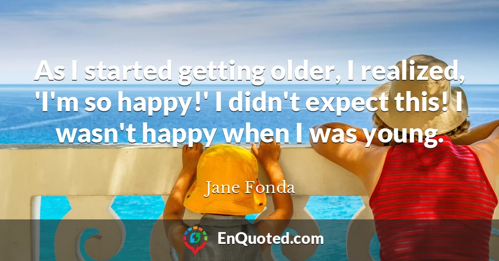 As I started getting older, I realized, 'I'm so happy!' I didn't expect this! I wasn't happy when I was young.