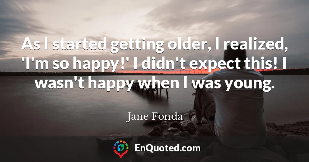 As I started getting older, I realized, 'I'm so happy!' I didn't expect this! I wasn't happy when I was young.