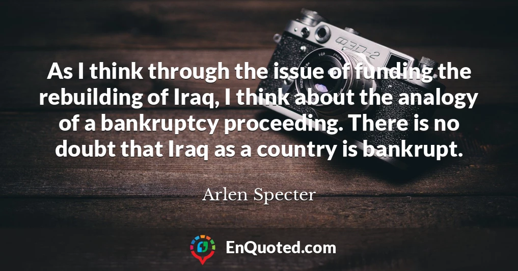 As I think through the issue of funding the rebuilding of Iraq, I think about the analogy of a bankruptcy proceeding. There is no doubt that Iraq as a country is bankrupt.