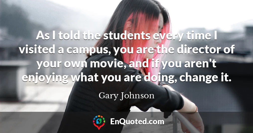 As I told the students every time I visited a campus, you are the director of your own movie, and if you aren't enjoying what you are doing, change it.