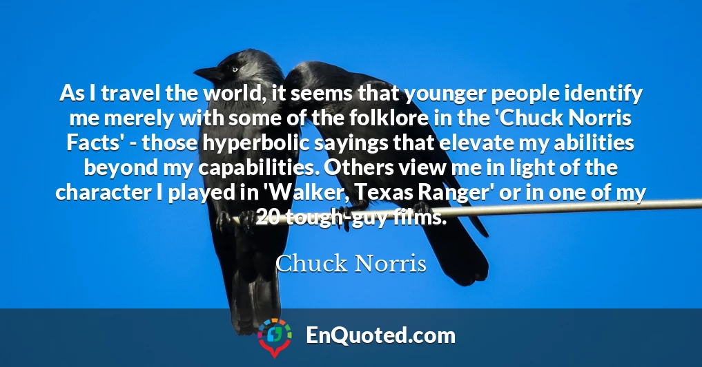 As I travel the world, it seems that younger people identify me merely with some of the folklore in the 'Chuck Norris Facts' - those hyperbolic sayings that elevate my abilities beyond my capabilities. Others view me in light of the character I played in 'Walker, Texas Ranger' or in one of my 20 tough-guy films.