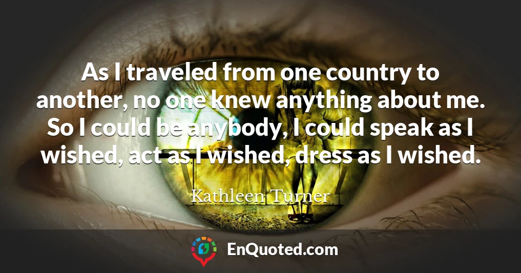 As I traveled from one country to another, no one knew anything about me. So I could be anybody, I could speak as I wished, act as I wished, dress as I wished.