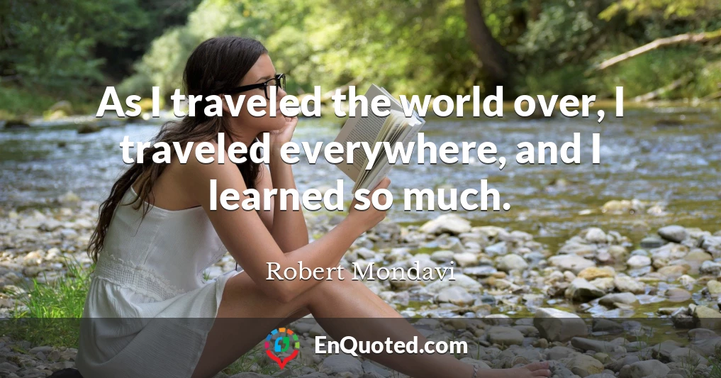 As I traveled the world over, I traveled everywhere, and I learned so much.