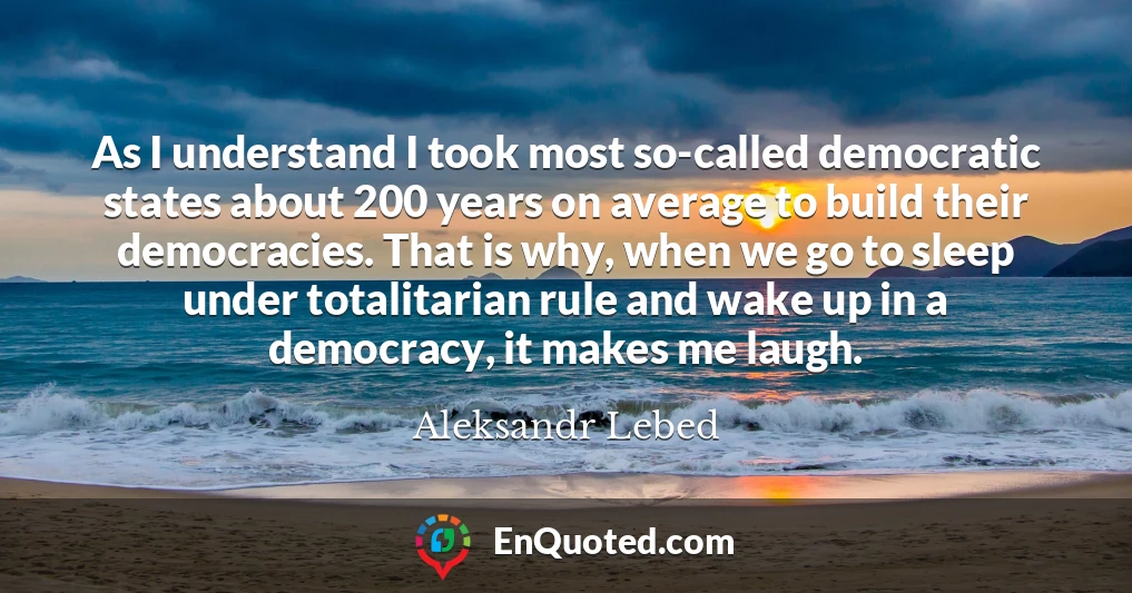 As I understand I took most so-called democratic states about 200 years on average to build their democracies. That is why, when we go to sleep under totalitarian rule and wake up in a democracy, it makes me laugh.