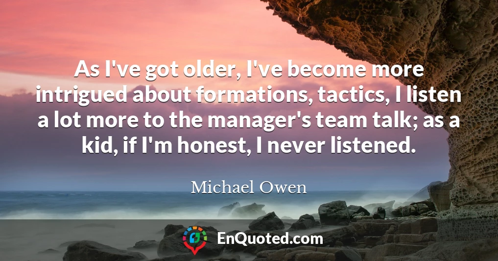 As I've got older, I've become more intrigued about formations, tactics, I listen a lot more to the manager's team talk; as a kid, if I'm honest, I never listened.