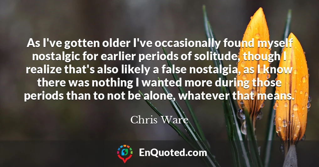 As I've gotten older I've occasionally found myself nostalgic for earlier periods of solitude, though I realize that's also likely a false nostalgia, as I know there was nothing I wanted more during those periods than to not be alone, whatever that means.